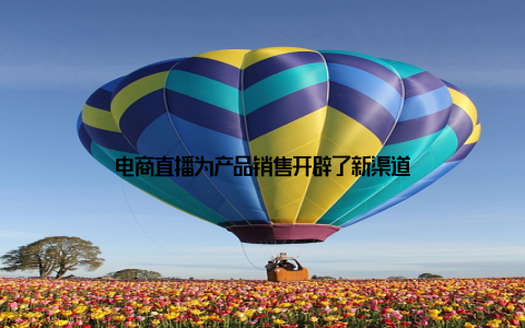 电商直播为产品销售开辟了新渠道